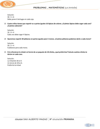 PROBLEMAS _ MATEMÁTICAS [LA DIVISIÓN]


    Solución:
    30 : 5 = 6
    Debe poner 6 lechugas en cada caja.

13 Cuatro niños tienen que repartir se a partes iguales 16 lápices de colores. ¿Cuántos lápices debe coger cada uno?
   ¿Cuántos sobrarán?

    Solución:
    16 : 4 = 4
    Cada uno debe coger 4 lápices.

14 Queremos repartir 20 plátanos en partes iguales para 5 monos. ¿Cuántos plátanos podemos darle a cada mono?

    Solución:
    20 : 5 = 4
    4 plátanos para cada mono.

15 Si te ofrecieran la mitad o el tercio de un paquete de 18 chicles, ¿qué preferirías? Calcula cuántos chicles te
   darían en cada caso.

    Solución:
    La mitad de 18 es 9.
    Un tercio de 18 es 6.
    Preferiría la mitad.




              COLEGIO       SAN ALBERTO MAGNO | 3º EDUCACIÓN PRIMARIA


                                                                                                                     3
 
