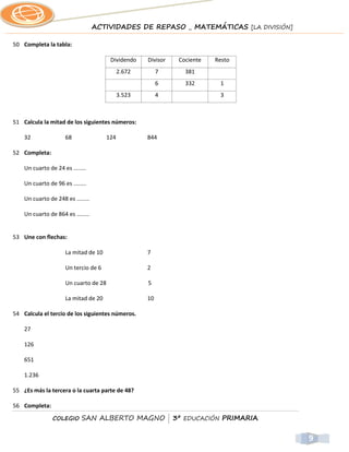 ACTIVIDADES DE REPASO _ MATEMÁTICAS [LA DIVISIÓN]

50 Completa la tabla:

                                        Dividendo    Divisor   Cociente   Resto
                                             2.672        7      381
                                                          6      332       1
                                             3.523        4                3



51 Calcula la mitad de los siguientes números:

    32               68                124           844

52 Completa:

    Un cuarto de 24 es ........

    Un cuarto de 96 es ........

    Un cuarto de 248 es ........

    Un cuarto de 864 es ........


53 Une con flechas:

                     La mitad de 10                  7

                     Un tercio de 6                  2

                     Un cuarto de 28                 5

                     La mitad de 20                  10

54 Calcula el tercio de los siguientes números.

    27

    126

    651

    1.236

55 ¿Es más la tercera o la cuarta parte de 48?

56 Completa:

                COLEGIO     SAN ALBERTO MAGNO | 3º EDUCACIÓN PRIMARIA


                                                                                       9
 