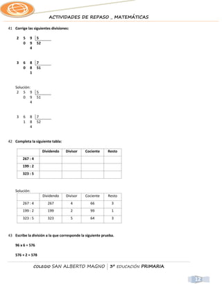 ACTIVIDADES DE REPASO _ MATEMÁTICAS

41 Corrige las siguientes divisiones:

     2   5   9     5
         0   9     52
             4


     3   6   8     7
         0   8     51
             1


    Solución:
     2 5 9         5
         0 9       51
             4


     3   6   8     7
         1   8     52
             4


42 Completa la siguiente tabla:

                        Dividendo   Divisor   Cociente      Resto
         267 : 4
         199 : 2
         323 : 5



    Solución:
                        Dividendo   Divisor   Cociente      Resto
         267 : 4          267           4        66           3
         199 : 2          199           2        99           1
         323 : 5          323           5        64           3



43 Escribe la división a la que corresponde la siguiente prueba.

    96 x 6 = 576

    576 + 2 = 578

                 COLEGIO     SAN ALBERTO MAGNO | 3º EDUCACIÓN PRIMARIA


                                                                         12
 