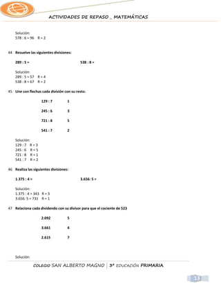 ACTIVIDADES DE REPASO _ MATEMÁTICAS


    Solución:
    578 : 6 = 96 R = 2


44 Resuelve las siguientes divisiones:

    289 : 5 =                             538 : 8 =

    Solución:
    289 : 5 = 57 R = 4
    538 : 8 = 67 R = 2

45 Une con flechas cada división con su resto:

                     129 : 7        1

                     245 : 6        3

                     721 : 8        5

                     541 : 7        2

    Solución:
    129 : 7 R = 3
    245 : 6 R = 5
    721 : 8 R = 1
    541 : 7 R = 2

46 Realiza las siguientes divisiones:

    1.375 : 4 =                           3.656: 5 =

    Solución:
    1.375 : 4 = 343 R = 3
    3.656: 5 = 731 R = 1

47 Relaciona cada dividendo con su divisor para que el cociente de 523

                     2.092          5

                     3.661          4

                     2.615          7



    Solución:

                  COLEGIO    SAN ALBERTO MAGNO | 3º EDUCACIÓN PRIMARIA


                                                                         13
 
