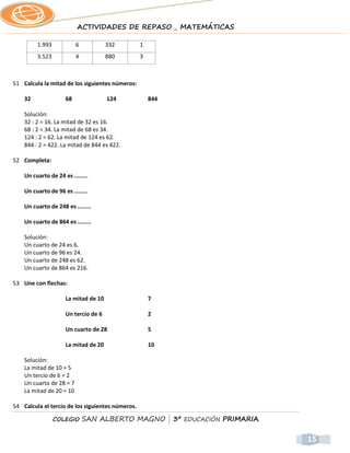 ACTIVIDADES DE REPASO _ MATEMÁTICAS

         1.993            6           332         1
         3.523            4           880         3



51 Calcula la mitad de los siguientes números:

    32               68               124             844

    Solución:
    32 : 2 = 16. La mitad de 32 es 16.
    68 : 2 = 34. La mitad de 68 es 34.
    124 : 2 = 62. La mitad de 124 es 62.
    844 : 2 = 422. La mitad de 844 es 422.

52 Completa:

    Un cuarto de 24 es ........

    Un cuarto de 96 es ........

    Un cuarto de 248 es ........

    Un cuarto de 864 es ........

    Solución:
    Un cuarto de 24 es 6.
    Un cuarto de 96 es 24.
    Un cuarto de 248 es 62.
    Un cuarto de 864 es 216.

53 Une con flechas:

                     La mitad de 10                   7

                     Un tercio de 6                   2

                     Un cuarto de 28                  5

                     La mitad de 20                   10

    Solución:
    La mitad de 10 = 5
    Un tercio de 6 = 2
    Un cuarto de 28 = 7
    La mitad de 20 = 10

54 Calcula el tercio de los siguientes números.

                 COLEGIO      SAN ALBERTO MAGNO | 3º EDUCACIÓN PRIMARIA


                                                                          15
 