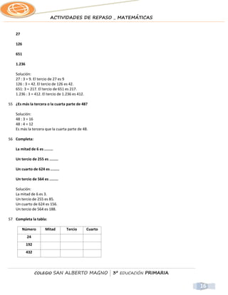 ACTIVIDADES DE REPASO _ MATEMÁTICAS


    27

    126

    651

    1.236

    Solución:
    27 : 3 = 9. El tercio de 27 es 9
    126 : 3 = 42. El tercio de 126 es 42.
    651: 3 = 217. El tercio de 651 es 217.
    1.236 : 3 = 412. El tercio de 1.236 es 412.

55 ¿Es más la tercera o la cuarta parte de 48?

    Solución:
    48 : 3 = 16
    48 : 4 = 12
    Es más la tercera que la cuarta parte de 48.

56 Completa:

    La mitad de 6 es ........

    Un tercio de 255 es ........

    Un cuarto de 624 es ........

    Un tercio de 564 es ........

    Solución:
    La mitad de 6 es 3.
    Un tercio de 255 es 85.
    Un cuarto de 624 es 156.
    Un tercio de 564 es 188.

57 Completa la tabla:

         Número        Mitad        Tercio        Cuarto
            24
            192
            432




                  COLEGIO       SAN ALBERTO MAGNO | 3º EDUCACIÓN PRIMARIA


                                                                            16
 