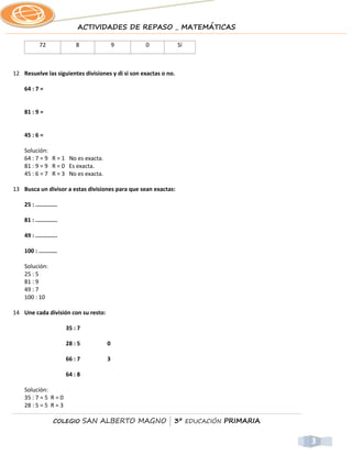 ACTIVIDADES DE REPASO _ MATEMÁTICAS

            72               8             9       0              Sí



12 Resuelve las siguientes divisiones y di si son exactas o no.

    64 : 7 =


    81 : 9 =


    45 : 6 =

    Solución:
    64 : 7 = 9 R = 1 No es exacta.
    81 : 9 = 9 R = 0 Es exacta.
    45 : 6 = 7 R = 3 No es exacta.

13 Busca un divisor a estas divisiones para que sean exactas:

    25 : .............

    81 : .............

    49 : .............

    100 : ...........

    Solución:
    25 : 5
    81 : 9
    49 : 7
    100 : 10

14 Une cada división con su resto:

                         35 : 7

                         28 : 5        0

                         66 : 7        3

                         64 : 8

    Solución:
    35 : 7 = 5 R = 0
    28 : 5 = 5 R = 3

                   COLEGIO        SAN ALBERTO MAGNO | 3º EDUCACIÓN PRIMARIA


                                                                              3
 