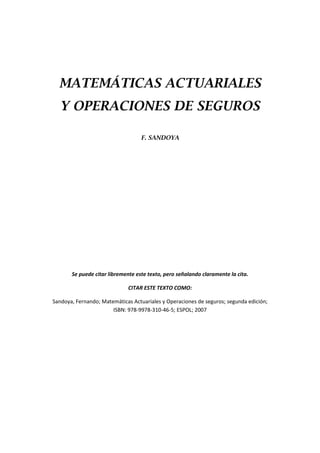 MATEMÁTICAS ACTUARIALES
Y OPERACIONES DE SEGUROS
F. SANDOYA
Se puede citar libremente este texto, pero señalando claramente la cita.
CITAR ESTE TEXTO COMO:
Sandoya, Fernando; Matemáticas Actuariales y Operaciones de seguros; segunda edición;
ISBN: 978-9978-310-46-5; ESPOL; 2007
 