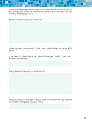Cuando Daniela y Octavio completaron el circuito, analizaron los procesos de solución
de sus amigos y se unieron a la resolución del problema. Propusieron otra forma de
resolverlo: haciendo operaciones.
Resuelve el problema utilizando operaciones.
Daniela dijo que primero podrían calcular cuánto tardaría ella en recorrer los 4000
metros.
¿Qué operación puedes realizar para calcular lo que pide Daniela?, ¿suma, resta,
multiplicación o división?
Realiza la operación y explica por qué la elegiste.
Compara el resultado de la operación que hiciste con la información que obtuviste
mediante las estrategias de Lucas y de Pamela.
13
 