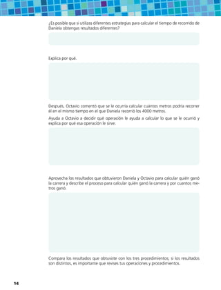 ¿Es posible que si utilizas diferentes estrategias para calcular el tiempo de recorrido de
Daniela obtengas resultados diferentes?
Explica por qué.
Después, Octavio comentó que se le ocurría calcular cuántos metros podría recorrer
él en el mismo tiempo en el que Daniela recorrió los 4000 metros.
Ayuda a Octavio a decidir qué operación le ayuda a calcular lo que se le ocurrió y
explica por qué esa operación le sirve.
Aprovecha los resultados que obtuvieron Daniela y Octavio para calcular quién ganó
la carrera y describe el proceso para calcular quién ganó la carrera y por cuantos me-
tros ganó.
Compara los resultados que obtuviste con los tres procedimientos; si los resultados
son distintos, es importante que revises tus operaciones y procedimientos.
14
 