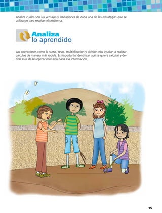 Analiza cuáles son las ventajas y limitaciones de cada una de las estrategias que se
utilizaron para resolver el problema.
Analiza
lo aprendido
Las operaciones como la suma, resta, multiplicación y división nos ayudan a realizar
cálculos de manera más rápida. Es importante identificar qué se quiere calcular y de-
cidir cuál de las operaciones nos daría esa información.
15
 