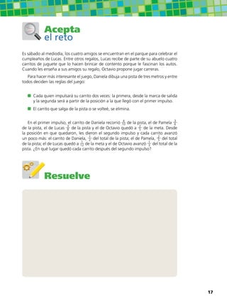 Acepta
el reto
Es sábado al mediodía, los cuatro amigos se encuentran en el parque para celebrar el
cumpleaños de Lucas. Entre otros regalos, Lucas recibe de parte de su abuelo cuatro
carritos de juguete que lo hacen brincar de contento porque le fascinan los autos.
Cuando les enseña a sus amigos su regalo, Octavio propone jugar carreras.
Para hacer más interesante el juego, Daniela dibuja una pista de tres metros y entre
todos deciden las reglas del juego:
	 Cada quien impulsará su carrito dos veces: la primera, desde la marca de salida
y la segunda será a partir de la posición a la que llegó con el primer impulso.
	 El carrito que salga de la pista o se volteé, se elimina.
En el primer impulso, el carrito de Daniela recorrió 4
10 de la pista, el de Pamela 3
6
de la pista, el de Lucas 3
8 de la pista y el de Octavio quedó a 2
5 de la meta. Desde
la posición en que quedaron, les dieron el segundo impulso y cada carrito avanzó
un poco más: el carrito de Daniela, 1
2 del total de la pista; el de Pamela, 2
5 del total
de la pista; el de Lucas quedó a 1
12 de la meta y el de Octavio avanzó 1
3 del total de la
pista. ¿En qué lugar quedó cada carrito después del segundo impulso?
Resuelve
17
 