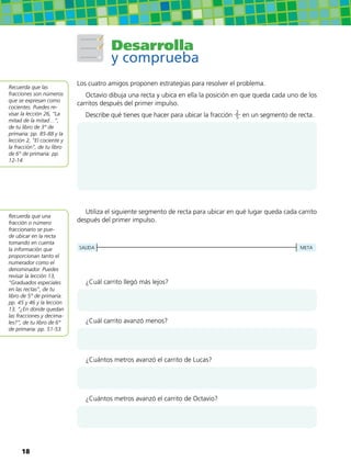 Desarrolla
y comprueba
Los cuatro amigos proponen estrategias para resolver el problema.
Octavio dibuja una recta y ubica en ella la posición en que queda cada uno de los
carritos después del primer impulso.
Describe qué tienes que hacer para ubicar la fracción 2
5 en un segmento de recta.
Utiliza el siguiente segmento de recta para ubicar en qué lugar queda cada carrito
después del primer impulso.
SALIDA META
¿Cuál carrito llegó más lejos?
¿Cuál carrito avanzó menos?
¿Cuántos metros avanzó el carrito de Lucas?
¿Cuántos metros avanzó el carrito de Octavio?
Recuerda que las
fracciones son números
que se expresan como
cocientes. Puedes re-
visar la lección 26, “La
mitad de la mitad…”,
de tu libro de 3° de
primaria: pp. 85-88 y la
lección 2, “El cociente y
la fracción”, de tu libro
de 6° de primaria: pp.
12-14.
Recuerda que una
fracción o número
fraccionario se pue-
de ubicar en la recta
tomando en cuenta
la información que
proporcionan tanto el
numerador como el
denominador. Puedes
revisar la lección 13,
“Graduados especiales
en las rectas”, de tu
libro de 5° de primaria:
pp. 45 y 46 y la lección
13, “¿En dónde quedan
las fracciones y decima-
les?”, de tu libro de 6°
de primaria: pp. 51-53.
18
 