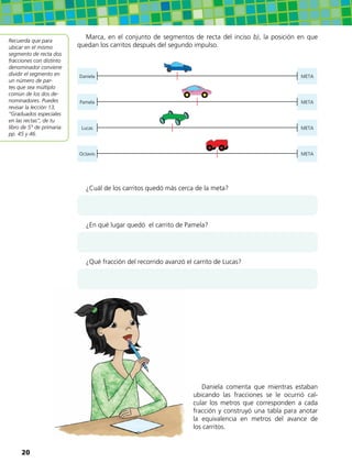 Marca, en el conjunto de segmentos de recta del inciso b), la posición en que
quedan los carritos después del segundo impulso.
Daniela META
Pamela META
Lucas META
Octavio META
¿Cuál de los carritos quedó más cerca de la meta?
¿En qué lugar quedó el carrito de Pamela?
¿Qué fracción del recorrido avanzó el carrito de Lucas?
Recuerda que para
ubicar en el mismo
segmento de recta dos
fracciones con distinto
denominador conviene
dividir el segmento en
un número de par-
tes que sea múltiplo
común de los dos de-
nominadores. Puedes
revisar la lección 13,
“Graduados especiales
en las rectas”, de tu
libro de 5° de primaria:
pp. 45 y 46.
Daniela comenta que mientras estaban
ubicando las fracciones se le ocurrió cal-
cular los metros que corresponden a cada
fracción y construyó una tabla para anotar
la equivalencia en metros del avance de
los carritos.
20
 
