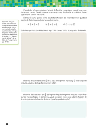Cuando los niños completaron la tabla de Daniela, comentaron en qué lugar que-
daba cada carrito. Pamela propuso una manera más de abordar el problema: hacer
operaciones con las fracciones.
Subraya la suma que da como resultado la fracción del recorrido donde queda el
carrito de Octavio después del segundo impulso.
a) 3
5 + 1
3 = 4
8 b) 3
5 + 1
3 = 3
15 c) 3
5 + 1
3 = 14
15
Calcula a qué fracción del recorrido llega cada carrito, utiliza la propuesta de Pamela.
El carrito de Daniela recorre 4
10 de la pista en el primer impulso y 1
2 en el segundo
impulso, ¿cuánto de la pista recorre en total?
El carrito de Lucas está en 3
8 de la pista después del primer impulso y con el se-
gundo impulso llega a 1
12 de la meta, ¿qué operación haces para saber la fracción de
la pista que avanzó el carrito de Lucas con el segundo impulso?
Recuerda que para
sumar fracciones con
diferente denominador
puedes sumar fraccio-
nes equivalentes a las
que necesitas, pero que
tengan el mismo deno-
minador. Puedes revisar
la lección 27, “Fraccio-
nes de la hoja”, de tu
libro de 5° de primaria:
pp. 93-95.
22
 