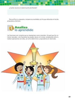¿Cuánto recorre en total el carrito de Pamela?
Para verificar tu respuesta, compara tus resultados con los que obtuviste en las dos
propuestas anteriores.
Analiza
lo aprendido
Las fracciones son números que se representan como cocientes. Al igual que los nú-
meros naturales, a las fracciones las puedes ubicar en la recta, compararlas entre sí,
realizar operaciones con ellas, así como determinar su equivalencia en decimales.
23
 