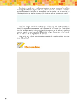 Cuando terminan de leer, inmediatamente quieren empezar a preparar las galletas,
pero les gustaría hornear 20 para cada uno, y 20 para la mamá de Octavio. Sin embar-
go, las cantidades que aparecen en la receta son para 80 galletas y de acuerdo con sus
cálculos ellos tendrían que hacer más de 80. ¿Cuántas galletas tendrían que hacer?
Los cuatro amigos comentan divertidos que pueden seguir la receta para 80 ga-
lletas y hacer galletas más pequeñas para completar las 20 galletas para cada uno de
los cinco participantes. Los cuatro ríen pues les gustan mucho las galletas y prefieren
preparar la pasta necesaria para las 100 galletas. Así que deciden aumentar la canti-
dad de cada uno de los ingredientes de la receta.
¿Qué harías para calcular las cantidades necesarias de cada ingrediente para pre-
parar 100 galletas?
Resuelve
26
 