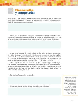Desarrolla
y comprueba
Lucas comenta que si hay que hacer más galletas entonces lo que se necesita es
preparar más pasta y para eso basta con agregar un poco más de cada ingrediente.
¿Estás de acuerdo con Lucas?, ¿por qué?
Octavio está de acuerdo con Lucas pero considera que si sólo se aumenta la canti-
dad de cada ingrediente al tanteo entonces las galletas no tendrán el mismo sabor que
las de la receta que prepara su mamá. ¿Estás de acuerdo con Octavio?, ¿por qué?
Daniela recuerda que en la escuela trabajaron algo sobre cantidades proporciona-
les y todas tenían que aumentar de la misma manera, aunque no recuerda muy bien
qué quiere decir eso. Después comenta que quizá se refiere a aumentar lo mismo a
cada cantidad. Por ejemplo, debido a que se harán 20 galletas más, entonces hay que
aumentar 20 g de mantequilla, 20 ml de leche, 20 g de nuez… etcétera.
Octavio escucha con atención a Daniela y les dice a sus amigos que cuando él pre-
para gelatina, si quiere hacer el doble de gelatina tiene que utilizar el doble de polvo,
el doble de agua caliente y el doble de agua fría. Así que –concluye– si quisieran hacer
160 galletas tendrían que utilizar el doble de yemas de huevo, o sea 8 yemas, y el
doble de leche, es decir, dos latas.
¿Con cuál de los dos estás de acuerdo?
¿Recuerdas cómo se comportan las cantidades proporcionales?
Para recordar cómo se
comportan las canti-
dades proporcionales,
puedes revisar la lec-
ción 21, “Relación entre
dos cantidades”,
pp. 66 y 67 o la
lección 50, “Aumenta
y disminuye proporcio-
nalmente”, de tu libro
de 5° de primaria:
pp. 178 y 179.
27
 