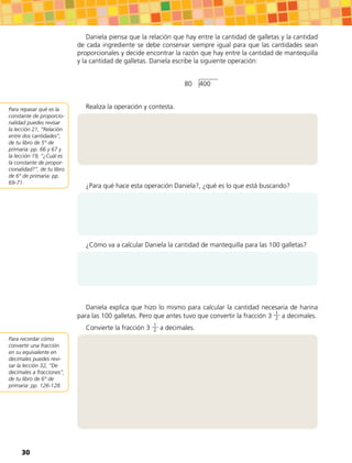 Daniela piensa que la relación que hay entre la cantidad de galletas y la cantidad
de cada ingrediente se debe conservar siempre igual para que las cantidades sean
proporcionales y decide encontrar la razón que hay entre la cantidad de mantequilla
y la cantidad de galletas. Daniela escribe la siguiente operación:
80 400
Realiza la operación y contesta.
¿Para qué hace esta operación Daniela?, ¿qué es lo que está buscando?
¿Cómo va a calcular Daniela la cantidad de mantequilla para las 100 galletas?
Daniela explica que hizo lo mismo para calcular la cantidad necesaria de harina
para las 100 galletas. Pero que antes tuvo que convertir la fracción 3 1
2 a decimales.
Convierte la fracción 3 1
2 a decimales.
Para repasar qué es la
constante de proporcio-
nalidad puedes revisar
la lección 21, “Relación
entre dos cantidades”,
de tu libro de 5° de
primaria: pp. 66 y 67 y
la lección 19, “¿Cuál es
la constante de propor-
cionalidad?”, de tu libro
de 6° de primaria: pp.
69-71.
Para recordar cómo
convertir una fracción
en su equivalente en
decimales puedes revi-
sar la lección 32, “De
decimales a fracciones”,
de tu libro de 6° de
primaria: pp. 126-128.
30
 