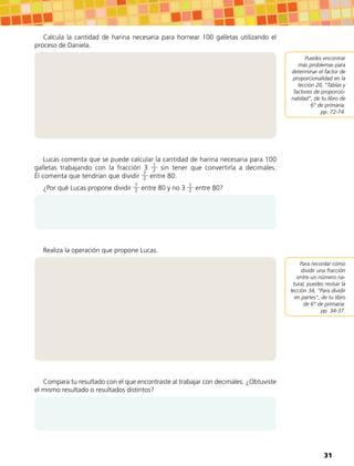 Calcula la cantidad de harina necesaria para hornear 100 galletas utilizando el
proceso de Daniela.
Lucas comenta que se puede calcular la cantidad de harina necesaria para 100
galletas trabajando con la fracción 3 1
2 sin tener que convertirla a decimales.
Él comenta que tendrían que dividir 7
2 entre 80.
¿Por qué Lucas propone dividir 7
2 entre 80 y no 3 1
2 entre 80?
Realiza la operación que propone Lucas.
Compara tu resultado con el que encontraste al trabajar con decimales. ¿Obtuviste
el mismo resultado o resultados distintos?
Puedes encontrar
más problemas para
determinar el factor de
proporcionalidad en la
lección 20, “Tablas y
factores de proporcio-
nalidad”, de tu libro de
6° de primaria:
pp. 72-74.
Para recordar cómo
dividir una fracción
entre un número na-
tural, puedes revisar la
lección 34, “Para dividir
en partes”, de tu libro
de 6° de primaria:
pp. 34-37.
31
 