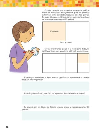 El rectángulo resaltado en la figura anterior, ¿qué fracción representa de la cantidad
de azúcar para 80 galletas?
El rectángulo resaltado, ¿qué fracción representa de toda la taza de azúcar?
De acuerdo con los dibujos de Octavio, ¿cuánta azúcar se necesita para las 100
galletas?
Octavio comenta que es posible representar gráfica-
mente las cantidades de ingredientes para 80 galletas y
determinar así las cantidades necesarias para 100 galletas.
Después, dibuja un rectángulo para representar la cantidad
de azúcar que se emplea en 80 galletas:
80 galletas
Taza de azúcar
Luego, considerando que 20 es la cuarta parte de 80, re-
saltó la cantidad correspondiente a 20 galletas como sigue:
32
 