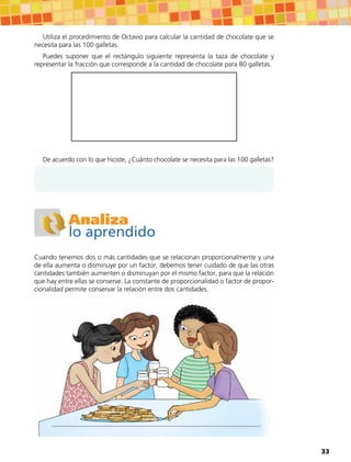 Utiliza el procedimiento de Octavio para calcular la cantidad de chocolate que se
necesita para las 100 galletas.	
Puedes suponer que el rectángulo siguiente representa la taza de chocolate y
representar la fracción que corresponde a la cantidad de chocolate para 80 galletas.
De acuerdo con lo que hiciste, ¿Cuánto chocolate se necesita para las 100 galletas?
Analiza
lo aprendido
Cuando tenemos dos o más cantidades que se relacionan proporcionalmente y una
de ella aumenta o disminuye por un factor, debemos tener cuidado de que las otras
cantidades también aumenten o disminuyan por el mismo factor, para que la relación
que hay entre ellas se conserve. La constante de proporcionalidad o factor de propor-
cionalidad permite conservar la relación entre dos cantidades.
33
 