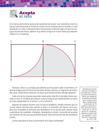 Acepta
el reto
Es el viernes de la última semana de vacaciones de verano. Los muchachos miran las
figuras caprichosas que se forman en el piso con los mosaicos que lo recubren. Como
atraída por un imán, a Daniela le llama fuertemente la atención algo a lo que no con-
sigue encontrarle forma; observa muy atenta la figura en el piso hasta que adquiere
relieve en su mirada fija.
AB
C D E
F
Entonces, llama a sus amigos para decirles que le gustaría saber el perímetro y el
área de la figura que se forma con las líneas de dos mosaicos: un segmento de recta y
dos arcos. Todos ponen atención a la figura que Daniela señala y deciden apoyarla.
Cada uno de los mosaicos que están observando mide 20 cm de lado y tiene mar-
cado un arco. En el dibujo de arriba se muestra la figura que señala Daniela, los arcos
se trazan apoyándose en el vértice C y en el vértice A.
Después de analizar durante unos minutos el problema, Pamela comenta que no
conoce alguna fórmula para calcular el área o el perímetro de figuras como ésa,
pero que recordaba las fórmulas que aprendieron en la escuela para calcular áreas
y perímetros de cuadrados, triángulos, rectángulos y círculos. Lucas está de acuerdo
con Pamela y les dice que quizá podrían buscar otras maneras de calcular perímetros
y áreas.
¿Cómo calcularías el área y el perímetro de la figura sombreada?
Recuerda que el perí-
metro de una figura es
la medida de su contor-
no y que el área de una
figura es la medida de
la superficie encerrada
por el contorno de la
figura. Puedes revisar
las lecciones 10, “El
perímetro del terreno”,
de tu libro de 5° de pri-
maria: pp. 31-34, y la
lección 33, “Aproxima-
damente ¿cuánto mide
esa superficie?”, de tu
libro de 3° de primaria:
pp. 107 y 108.
35
 
