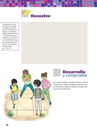 Resuelve
Recuerda que es posi-
ble calcular el área de
una figura a partir de
calcular las áreas de las
figuras que la forman.
Puedes revisar la lección
7, “Figuras, áreas y pe-
rímetros”, de tu libro de
5° de primaria: pp. 25 y
26, y lección 38, “¿Cuál
tiene mayor perímetro
y área?”, de tu libro de
4° de primaria:
pp. 136 y 137.
Desarrolla
y comprueba
Los cuatro amigos deciden calcular primero
el área de la figura; después de pensar por
un momento, cada uno expresa lo que se le
ocurre para calcularla.
36
 