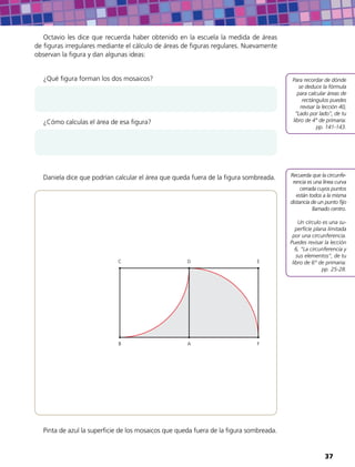 Octavio les dice que recuerda haber obtenido en la escuela la medida de áreas
de figuras irregulares mediante el cálculo de áreas de figuras regulares. Nuevamente
observan la figura y dan algunas ideas:
¿Qué figura forman los dos mosaicos?
¿Cómo calculas el área de esa figura?
Daniela dice que podrían calcular el área que queda fuera de la figura sombreada.
AB
C D E
F
Pinta de azul la superficie de los mosaicos que queda fuera de la figura sombreada.
Recuerda que la circunfe-
rencia es una línea curva
cerrada cuyos puntos
están todos a la misma
distancia de un punto fijo
llamado centro.
Un círculo es una su-
perficie plana limitada
por una circunferencia.
Puedes revisar la lección
6, “La circunferencia y
sus elementos”, de tu
libro de 6° de primaria:
pp. 25-28.
Para recordar de dónde
se deduce la fórmula
para calcular áreas de
rectángulos puedes
revisar la lección 40,
“Lado por lado”, de tu
libro de 4° de primaria:
pp. 141-143.
37
 