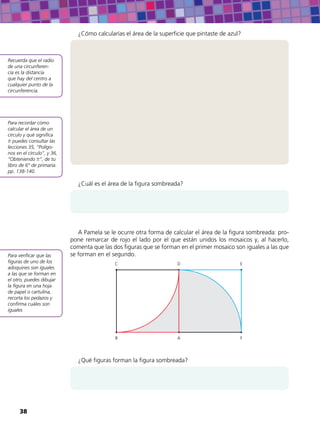 Recuerda que el radio
de una circunferen-
cia es la distancia
que hay del centro a
cualquier punto de la
circunferencia.
Para recordar cómo
calcular el área de un
círculo y qué significa
puedes consultar las
lecciones 35, “Polígo-
nos en el círculo”, y 36,
“Obteniendo ”, de tu
libro de 6° de primaria:
pp. 138-140.
Para verificar que las
figuras de uno de los
adoquines son iguales
a las que se forman en
el otro, puedes dibujar
la figura en una hoja
de papel o cartulina,
recorta los pedazos y
confirma cuáles son
iguales
¿Cómo calcularías el área de la superficie que pintaste de azul?
¿Cuál es el área de la figura sombreada?
A Pamela se le ocurre otra forma de calcular el área de la figura sombreada: pro-
pone remarcar de rojo el lado por el que están unidos los mosaicos y, al hacerlo,
comenta que las dos figuras que se forman en el primer mosaico son iguales a las que
se forman en el segundo.
AB
C D E
F
¿Qué figuras forman la figura sombreada?
38
 
