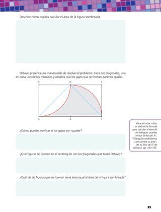 Para recordar cómo
se deduce la fórmula
para calcular el área de
un triángulo, puedes
revisar la lección 31,
“Triangula cuadriláteros
y encuentra su área”,
de tu libro de 5° de
primaria: pp. 103-105.
Describe cómo puedes calcular el área de la figura sombreada.
Octavio presenta una manera más de resolver el problema: traza dos diagonales, una
en cada uno de los mosaicos y observa que los gajos que se forman parecen iguales.
AB
C D E
F
¿Cómo puedes verificar si los gajos son iguales?
¿Qué figuras se forman en el rectángulo con las diagonales que trazó Octavio?
¿Cuál de las figuras que se forman tiene área igual al área de la figura sombreada?
39
 