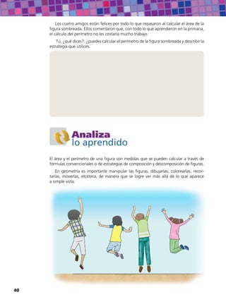 Los cuatro amigos están felices por todo lo que repasaron al calcular el área de la
figura sombreada. Ellos comentaron que, con todo lo que aprendieron en la primaria,
el cálculo del perímetro no les costaría mucho trabajo.
Tú, ¿qué dices?: ¿puedes calcular el perímetro de la figura sombreada y describir la
estrategia que utilices.
Analiza
lo aprendido
El área y el perímetro de una figura son medidas que se pueden calcular a través de
fórmulas convencionales o de estrategias de composición y descomposición de figuras.
En geometría es importante manipular las figuras, dibujarlas, colorearlas, recor-
tarlas, moverlas, etcétera, de manera que se logre ver más allá de lo que aparece
a simple vista.
40
 