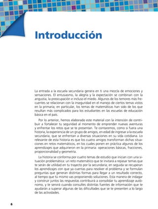 Introducción
La entrada a la escuela secundaria genera en ti una mezcla de emociones y
sensaciones. El entusiasmo, la alegría y la expectación se combinan con la
angustia, la preocupación e incluso el miedo. Algunos de los temores más fre-
cuentes se relacionan con la inseguridad en el manejo de ciertos temas vistos
en la primaria; en particular, los temas de matemáticas han sido de los que
resultan más complicados para los estudiantes en las escuelas de educación
básica en el país.
Por lo anterior, hemos elaborado este material con la intención de contri-
buir a fortalecer tu seguridad al momento de emprender nuevas aventuras
y enfrentar los retos que se te presentan. Te contaremos, como si fuera una
historia, la experiencia de un grupo de amigos, en edad de ingresar a la escuela
secundaria, que se enfrentan a diversas situaciones en su vida cotidiana. Lo
relevante de esta historia es que los cuatro amigos transforman dichas situa-
ciones en retos matemáticos, en los cuales ponen en práctica algunos de los
aprendizajes que adquirieron en la primaria: operaciones básicas, fracciones,
proporcionalidad y geometría.
La historia se conforma por cuatro temas de estudio que inician con una si-
tuación problemática: un reto matemático que te invitará a repasar temas que
te serán de utilidad en tu trayecto por la secundaria; en seguida se recuperan
los aprendizajes con que ya cuentas para resolver el problema y se formulan
preguntas que generan distintas formas para llegar a un resultado correcto,
al tiempo que tú mismo vas proponiendo soluciones. Esta manera de indagar
y construir juntos las respuestas contribuirá a consolidar tu aprendizaje autó-
nomo, y te servirá cuando consultes distintas fuentes de información que te
ayudarán a superar algunas de las dificultades que se te presenten a lo largo
de las actividades.
66
 