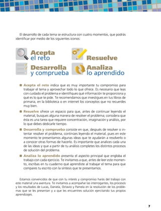 El desarrollo de cada tema se estructura con cuatro momentos, que podrás
identificar por medio de los siguientes iconos:
Resuelve
Acepta
el reto
Analiza
lo aprendido
Desarrolla
y comprueba
	Acepta el reto indica que es muy importante tu compromiso para
trabajar el tema y aprovechar todo lo que ofrece. Es necesario que leas
con cuidado el problema e identifiques qué información te proporciona y
qué es lo que te pide. Te recomendamos que investigues en tus libros de
primaria, en la biblioteca o en internet los conceptos que no recuerdes
muy bien.
	Resuelve ofrece un espacio para que, antes de continuar leyendo el
material, busques alguna manera de resolver el problema; considera que
ésta es una tarea que requiere concentración, imaginación y análisis, por
lo que debes dedicarle tiempo.
	 Desarrolla y comprueba consiste en que, después de resolver o in-
tentar resolver el problema, continúes leyendo el material, pues en este
momento te presentamos algunas ideas que te ayudarán a resolverlo o
a conocer otras formas de hacerlo. Es importante que analices cada una
de las ideas y que a partir de tu análisis completes los distintos procesos
de solución del problema.
	Analiza lo aprendido presenta el aspecto principal que engloba el
trabajo con cada ejercicio. Te invitamos a que, antes de leer este momen-
to, escribas en tu cuaderno qué aprendiste al trabajar el tema para que
compares tu escrito con la síntesis que te presentamos.
Estamos convencidos de que con tu interés y compromiso harás del trabajo con
este material una aventura. Te invitamos a acompañar las interrogantes, los procesos
y los resultados de Lucas, Daniela, Octavio y Pamela en la resolución de los proble-
mas que se les presentan y a que les encuentres solución ejercitando tus propios
aprendizajes.
77
 