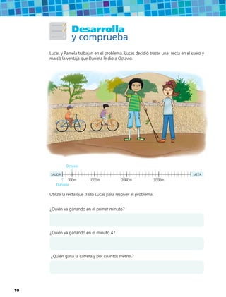 Desarrolla
y comprueba
Lucas y Pamela trabajan en el problema. Lucas decidió trazar una recta en el suelo y
marcó la ventaja que Daniela le dio a Octavio.
SALIDA META
300m 1000m 2000m 3000m
Utiliza la recta que trazó Lucas para resolver el problema.
¿Quién va ganando en el primer minuto?
¿Quién va ganando en el minuto 4?
¿Quién gana la carrera y por cuántos metros?
Daniela
Octavio
10
 
