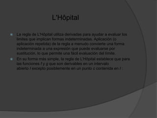 L'Hôpital
 La regla de L'Hôpital utiliza derivadas para ayudar a evaluar los
limites que implican formas indeterminadas. Aplicación (o
aplicación repetida) de la regla a menudo convierte una forma
indeterminada a una expresión que puede evaluarse por
sustitución, lo que permite una fácil evaluación del límite.
 En su forma más simple, la regla de L'Hôpital establece que para
las funciones f y g que son derivables en un intervalo
abierto I excepto posiblemente en un punto c contenida en I :
 