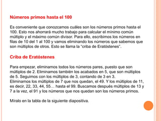 Números primos hasta el 100
Es conveniente que conozcamos cuáles son los números primos hasta el
100. Esto nos ahorrará mucho trabajo para calcular el mínimo común
múltiplo y el máximo común divisor. Para ello, escribimos los números en
filas de 10 del 1 al 100 y vamos eliminando los números que sabemos que
son múltiplos de otros. Esto se llama la “criba de Eratóstenes”.
Criba de Eratóstenes
Para empezar, eliminamos todos los números pares, puesto que son
múltiplos de 2. Eliminamos también los acabados en 5, que son múltiplos
de 5. Seguimos con los múltiplos de 3, contando de 3 en 3.
Eliminamos los múltiplos de 7 que nos quedan, el 49. Y los múltiplos de 11,
es decir, 22, 33, 44, 55… hasta el 99. Buscamos después múltiplos de 13 y
7 a la vez, el 91 y los números que nos quedan son los números primos.
Míralo en la tabla de la siguiente diapositiva.
 