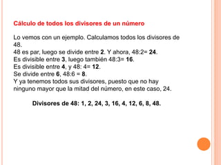 Cálculo de todos los divisores de un número
Lo vemos con un ejemplo. Calculamos todos los divisores de
48.
48 es par, luego se divide entre 2. Y ahora, 48:2= 24.
Es divisible entre 3, luego también 48:3= 16.
Es divisible entre 4, y 48: 4= 12.
Se divide entre 6, 48:6 = 8.
Y ya tenemos todos sus divisores, puesto que no hay
ninguno mayor que la mitad del número, en este caso, 24.
Divisores de 48: 1, 2, 24, 3, 16, 4, 12, 6, 8, 48.
 