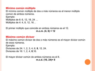 Mínimo común múltiplo
El mínimo común múltiplo de dos o más números es el menor múltiplo
común de ambos números.
Ejemplo:
Múltiplos de 6: 6, 12, 18, 24 …
Múltiplos de 4: 4, 8, 12, 16…
El primer múltiplo que coincide en ambos números es el 12.
m.c.m. (4, 6) = 12
Máximo común divisor
El máximo común divisor de dos o más números es el mayor divisor común
de esos números.
Ejemplo:
Divisores de 24: 1, 2, 3, 4, 6, 8, 12, 24.
Divisores de 16: 1, 2, 4, 8,16.
El mayor divisor común de ambos números es el 8.
m.c.d. (16, 24)= 8
 