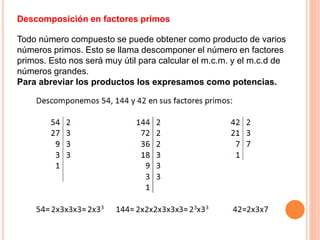 Descomposición en factores primos
Todo número compuesto se puede obtener como producto de varios
números primos. Esto se llama descomponer el número en factores
primos. Esto nos será muy útil para calcular el m.c.m. y el m.c.d de
números grandes.
Para abreviar los productos los expresamos como potencias.
 