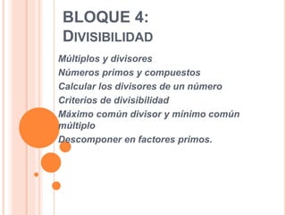 BLOQUE 4:
DIVISIBILIDAD
Múltiplos y divisores
Números primos y compuestos
Calcular los divisores de un número
Criterios de divisibilidad
Máximo común divisor y mínimo común
múltiplo
Descomponer en factores primos.
 