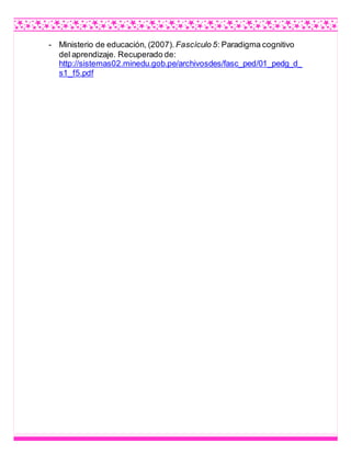 - Ministerio de educación, (2007). Fascículo 5: Paradigma cognitivo
del aprendizaje. Recuperado de:
http://sistemas02.minedu.gob.pe/archivosdes/fasc_ped/01_pedg_d_
s1_f5.pdf
 