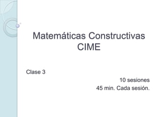 Matemáticas ConstructivasCIME Clase 3 10 sesiones 45 min. Cada sesión. 