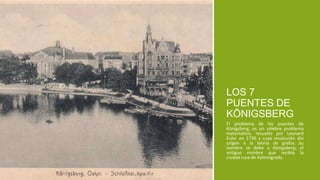 El problema de los puentes de
Königsberg, es un célebre problema
matemático, resuelto por Leonard
Euler en 1736 y cuya resolución dio
origen a la teoría de grafos. Su
nombre se debe a Königsberg, el
antiguo nombre que recibía la
ciudad rusa de Kaliningrado.
LOS 7
PUENTES DE
KÖNIGSBERG
 