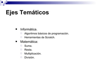 Ejes Temáticos

      Informática.
          Algoritmos básicos de programación.
          Herramientas de Scratch.
      Matemática:
          Suma.
          Resta.
          Multiplicación.
          División.
 