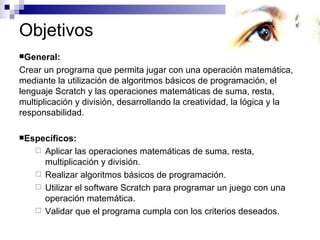 Objetivos
General:

Crear un programa que permita jugar con una operación matemática,
mediante la utilización de algoritmos básicos de programación, el
lenguaje Scratch y las operaciones matemáticas de suma, resta,
multiplicación y división, desarrollando la creatividad, la lógica y la
responsabilidad.

Específicos:
     Aplicar las operaciones matemáticas de suma, resta,
      multiplicación y división.
     Realizar algoritmos básicos de programación.
     Utilizar el software Scratch para programar un juego con una
      operación matemática.
     Validar que el programa cumpla con los criterios deseados.
 