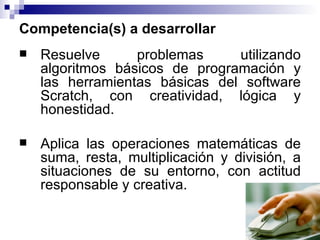 Competencia(s) a desarrollar
   Resuelve      problemas     utilizando
    algoritmos básicos de programación y
    las herramientas básicas del software
    Scratch, con creatividad, lógica y
    honestidad.

   Aplica las operaciones matemáticas de
    suma, resta, multiplicación y división, a
    situaciones de su entorno, con actitud
    responsable y creativa.
 