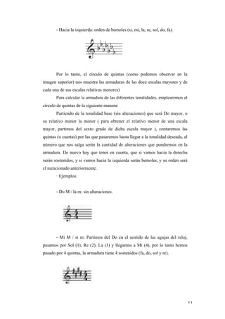 - Hacia la izquierda: orden de bemoles (si, mi, la, re, sol, do, fa).




              Por lo tanto, el círculo de quintas (como podemos observar en la
       imagen superior) nos muestra las armaduras de las doce escalas mayores y de
       cada una de sus escalas relativas menores)
              Para calcular la armadura de las diferentes tonalidades, emplearemos el
       círculo de quintas de la siguiente manera:
              Partiendo de la tonalidad base (sin alteraciones) que será Do mayor, o
       su relativo menor la menor ( para obtener el relativo menor de una escala
       mayor, partimos del sexto grado de dicha escala mayor ), contaremos las
       quintas (o cuartas) por las que pasaremos hasta llegar a la tonalidad deseada, el
       número que nos salga serán la cantidad de alteraciones que pondremos en la
       armadura. De nuevo hay que tener en cuenta, que si vamos hacia la derecha
       serán sostenidos, y si vamos hacia la izquierda serán bemoles, y su orden será
       el mencionado anteriormente.
              · Ejemplos:


              - Do M / la m: sin alteraciones.




              - Mi M / si m: Partimos del Do en el sentido de las agujas del reloj,
       pasamos por Sol (1), Re (2), La (3) y llegamos a Mi (4), por lo tanto hemos
       pasado por 4 quintas, la armadura tiene 4 sostenidos (fa, do, sol y re).




	
                                                                                         11	
  
 