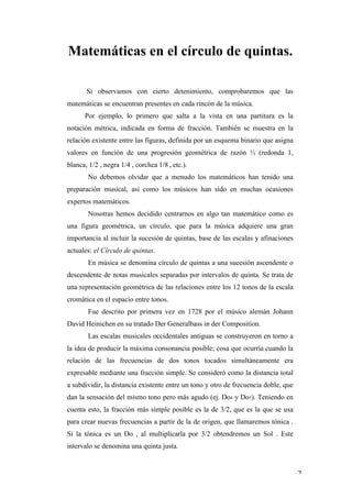 Matemáticas en el círculo de quintas.

              Si observamos con cierto detenimiento, comprobaremos que las
       matemáticas se encuentran presentes en cada rincón de la música.
              Por ejemplo, lo primero que salta a la vista en una partitura es la
       notación métrica, indicada en forma de fracción. También se muestra en la
       relación existente entre las figuras, definida por un esquema binario que asigna
       valores en función de una progresión geométrica de razón ½ (redonda 1,
       blanca, 1/2 , negra 1/4 , corchea	
  1/8 , etc.).
               No debemos olvidar que a menudo los matemáticos han tenido una
       preparación musical, así como los músicos han sido en muchas ocasiones
       expertos matemáticos.
               Nosotras hemos decidido centrarnos en algo tan matemático como es
       una figura geométrica, un círculo, que para la música adquiere una gran
       importancia al incluir la sucesión de quintas, base de las escalas y afinaciones
       actuales: el Círculo de quintas.
               En música se denomina círculo de quintas a una sucesión ascendente o
       descendente de notas musicales separadas por intervalos de quinta. Se trata de
       una representación geométrica de las relaciones entre los 12 tonos de la escala
       cromática en el espacio entre tonos.
               Fue descrito por primera vez en 1728 por el músico alemán Johann
       David Heinichen en su tratado Der Generalbass in der Composition.
               Las escalas musicales occidentales antiguas se construyeron en torno a
       la idea de producir la máxima consonancia posible; cosa que ocurría cuando la
       relación de las frecuencias de dos tonos tocados simultáneamente era
       expresable mediante una fracción simple. Se consideró como la distancia total
       a subdividir, la distancia existente entre un tono y otro de frecuencia doble, que
       dan la sensación del mismo tono pero más agudo (ej. Do4 y Do5). Teniendo en
       cuenta esto, la fracción más simple posible es la de 3/2, que es la que se usa
       para crear nuevas frecuencias a partir de la de origen, que llamaremos tónica .
       Si la tónica es un Do , al multiplicarla por 3/2 obtendremos un Sol . Este
       intervalo se denomina una quinta justa.


	
                                                                                          2	
  
 