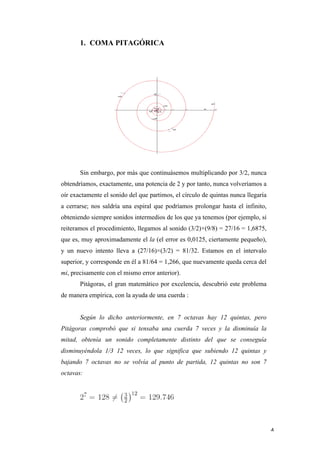 1. COMA PITAGÓRICA




              Sin embargo, por más que continuásemos multiplicando por 3/2, nunca
       obtendríamos, exactamente, una potencia de 2 y por tanto, nunca volveríamos a
       oír exactamente el sonido del que partimos, el círculo de quintas nunca llegaría
       a cerrarse; nos saldría una espiral que podríamos prolongar hasta el infinito,
       obteniendo siempre sonidos intermedios de los que ya tenemos (por ejemplo, si
       reiteramos el procedimiento, llegamos al sonido (3/2)×(9/8) = 27/16 = 1,6875,
       que es, muy aproximadamente el la (el error es 0,0125, ciertamente pequeño),
       y un nuevo intento lleva a (27/16)×(3/2) = 81/32. Estamos en el intervalo
       superior, y corresponde en él a 81/64 = 1,266, que nuevamente queda cerca del
       mi, precisamente con el mismo error anterior).
              Pitágoras, el gran matemático por excelencia, descubrió este problema
       de manera empírica, con la ayuda de una cuerda :


              Según lo dicho anteriormente, en 7 octavas hay 12 quintas, pero
       Pitágoras comprobó que si tensaba una cuerda 7 veces y la disminuía la
       mitad, obtenía un sonido completamente distinto del que se conseguía
       disminuyéndola 1/3 12 veces, lo que significa que subiendo 12 quintas y
       bajando 7 octavas no se volvía al punto de partida, 12 quintas no son 7
       octavas:




	
                                                                                        4	
  
 