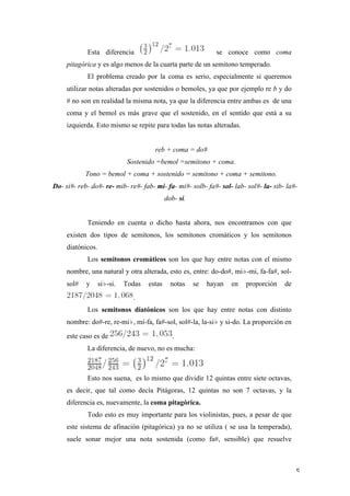 Esta diferencia                                    se conoce como coma
            pitagórica y es algo menos de la cuarta parte de un semitono temperado.
                   El problema creado por la coma es serio, especialmente si queremos
            utilizar notas alteradas por sostenidos o bemoles, ya que por ejemplo re b y do
            # no son en realidad la misma nota, ya que la diferencia entre ambas es de una
            coma y el bemol es más grave que el sostenido, en el sentido que está a su
            izquierda. Esto mismo se repite para todas las notas alteradas.


                                              reb + coma = do#
                                     Sostenido =bemol =semitono + coma.
                   Tono = bemol + coma + sostenido = semitono + coma + semitono.
       Do- si#- reb- do#- re- mib- re#- fab- mi- fa- mi#- solb- fa#- sol- lab- sol#- la- sib- la#-
                                                    dob- si.


                   Teniendo en cuenta o dicho hasta ahora, nos encontramos con que
            existen dos tipos de semitonos, los semitonos cromáticos y los semitonos
            diatónicos.
                   Los semitonos cromáticos son los que hay entre notas con el mismo
            nombre, una natural y otra alterada, esto es, entre: do-do#, mi♭-mi, fa-fa#, sol-
            sol#   y      si♭-si.   Todas   estas     notas    se   hayan   en   proporción   de
                                      .
                   Los semitonos diatónicos son los que hay entre notas con distinto
            nombre: do#-re, re-mi♭, mi-fa, fa#-sol, sol#-la, la-si♭ y si-do. La proporción en
            este caso es de                           .
                   La diferencia, de nuevo, no es mucha:



                   Esto nos suena, es lo mismo que dividir 12 quintas entre siete octavas,
            es decir, que tal como decía Pitágoras, 12 quintas no son 7 octavas, y la
            diferencia es, nuevamente, la coma pitagórica.
                   Todo esto es muy importante para los violinistas, pues, a pesar de que
            este sistema de afinación (pitagórica) ya no se utiliza ( se usa la temperada),
            suele sonar mejor una nota sostenida (como fa#, sensible) que resuelve



	
                                                                                                 5	
  
 