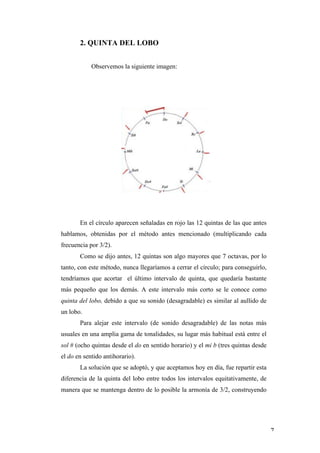 2. QUINTA DEL LOBO


                   Observemos la siguiente imagen:




              En el círculo aparecen señaladas en rojo las 12 quintas de las que antes
       hablamos, obtenidas por el método antes mencionado (multiplicando cada
       frecuencia por 3/2).
              Como se dijo antes, 12 quintas son algo mayores que 7 octavas, por lo
       tanto, con este método, nunca llegaríamos a cerrar el círculo; para conseguirlo,
       tendríamos que acortar el último intervalo de quinta, que quedaría bastante
       más pequeño que los demás. A este intervalo más corto se le conoce como
       quinta del lobo, debido a que su sonido (desagradable) es similar al aullido de
       un lobo.
              Para alejar este intervalo (de sonido desagradable) de las notas más
       usuales en una amplia gama de tonalidades, su lugar más habitual está entre el
       sol # (ocho quintas desde el do en sentido horario) y el mi b (tres quintas desde
       el do en sentido antihorario).
              La solución que se adoptó, y que aceptamos hoy en día, fue repartir esta
       diferencia de la quinta del lobo entre todos los intervalos equitativamente, de
       manera que se mantenga dentro de lo posible la armonía de 3/2, construyendo




	
                                                                                         7	
  
 