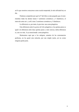 así lo que nosotros conocemos como escala temperada, la más utilizada hoy en
       día.
              Podemos comprobar por qué la 5ª del lobo es más pequeña que el resto:
       mientras todas las demás tienen 3 semitonos cromáticos y 4 diatónicos, el
       intervalo entre mi♭ y sol#, tiene 2 semitonos cromáticos y 5 diatónicos.
              La diferencia es, por tanto, la prevista: una coma pitagórica.
              Esta diferencia entre la quinta del lobo pitagórica y las quintas puras es
       igual a la diferencia entre doce quintas puras y siete octavas; dicha diferencia
       es, una vez más, la ya mencionada coma pitagórica.
              Destacamos aquí que a los antiguos, amantes de las consonancias
       perfectas, no les gustó esta solución, por una simple razón, así no existe
       ninguna quinta justa.




	
                                                                                         8	
  
 