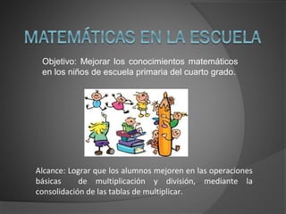 Objetivo: Mejorar los conocimientos matemáticos
en los niños de escuela primaria del cuarto grado.
Alcance: Lograr que los alumnos mejoren en las operaciones
básicas de multiplicación y división, mediante la
consolidación de las tablas de multiplicar.
 